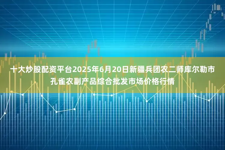 十大炒股配资平台2025年6月20日新疆兵团农二师库尔勒市孔雀农副产品综合批发市场价格行情