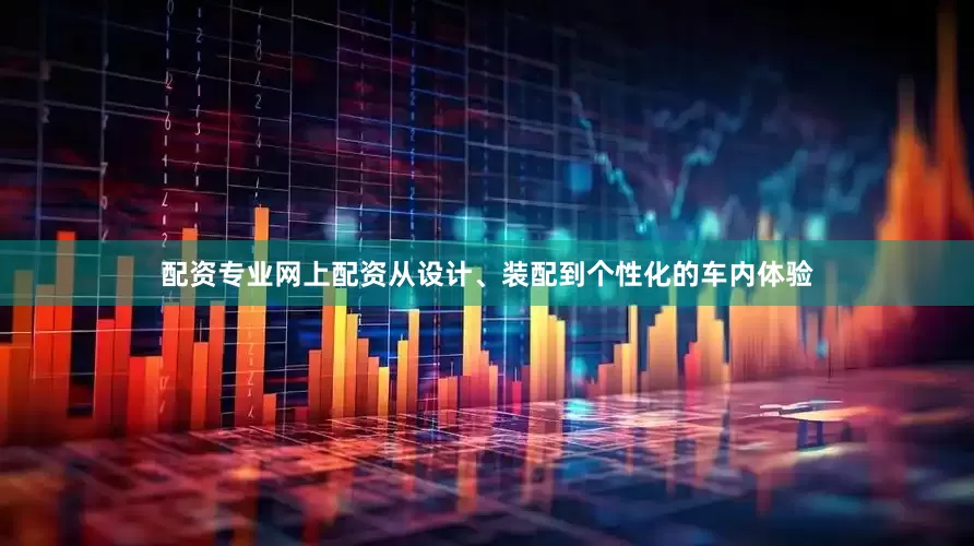 配资专业网上配资从设计、装配到个性化的车内体验