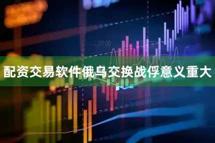 配资交易软件俄乌交换战俘意义重大