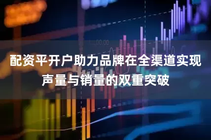 配资平开户助力品牌在全渠道实现声量与销量的双重突破