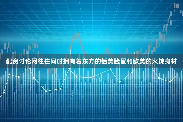 配资讨论网往往同时拥有着东方的恬美脸蛋和欧美的火辣身材