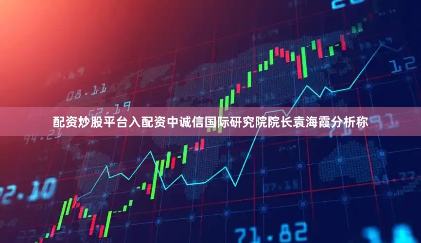 配资炒股平台入配资中诚信国际研究院院长袁海霞分析称