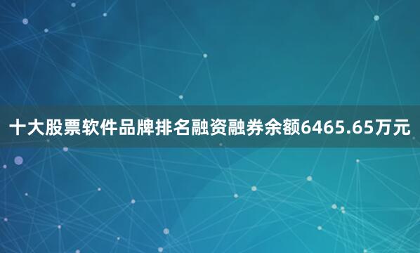 十大股票软件品牌排名融资融券余额6465.65万元