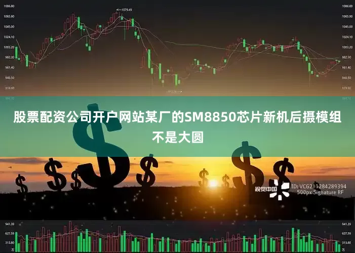 股票配资公司开户网站某厂的SM8850芯片新机后摄模组不是大圆